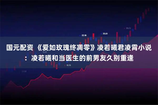 国元配资 《爱如玫瑰终凋零》凌若曦君凌霄小说：凌若曦和当医生的前男友久别重逢