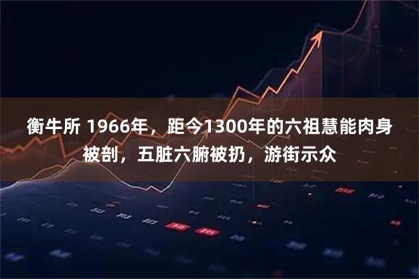 衡牛所 1966年，距今1300年的六祖慧能肉身被剖，五脏六腑被扔，游街示众