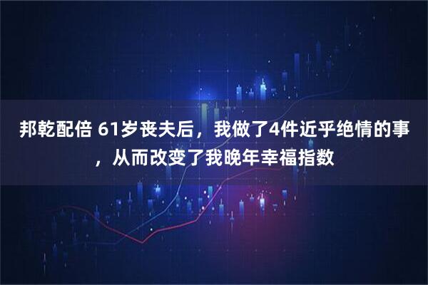 邦乾配倍 61岁丧夫后，我做了4件近乎绝情的事，从而改变了我晚年幸福指数