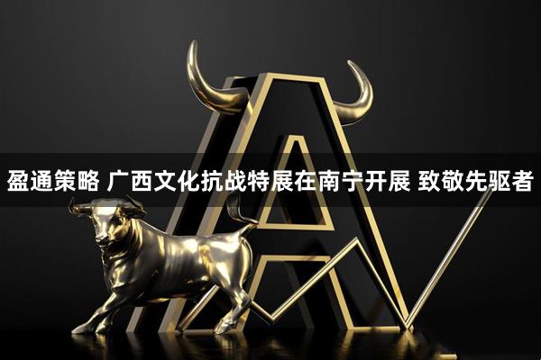 盈通策略 广西文化抗战特展在南宁开展 致敬先驱者