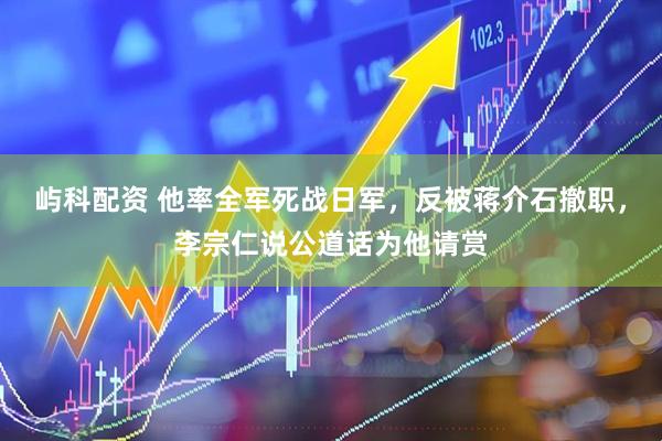屿科配资 他率全军死战日军，反被蒋介石撤职，李宗仁说公道话为他请赏