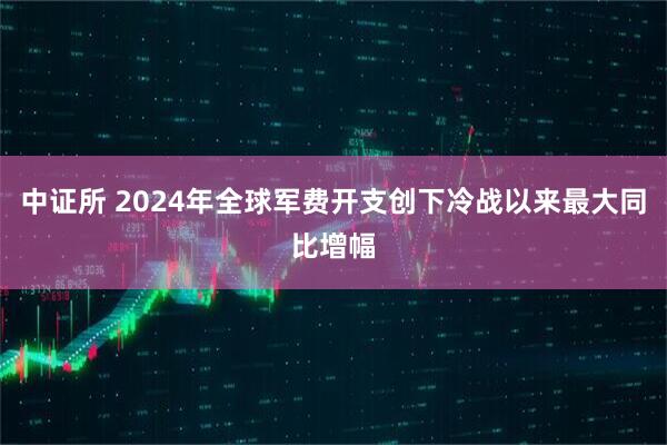 中证所 2024年全球军费开支创下冷战以来最大同比增幅