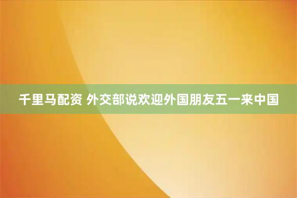 千里马配资 外交部说欢迎外国朋友五一来中国