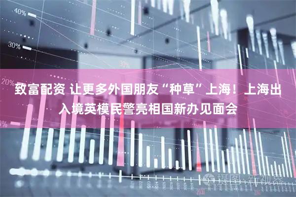 致富配资 让更多外国朋友“种草”上海！上海出入境英模民警亮相国新办见面会