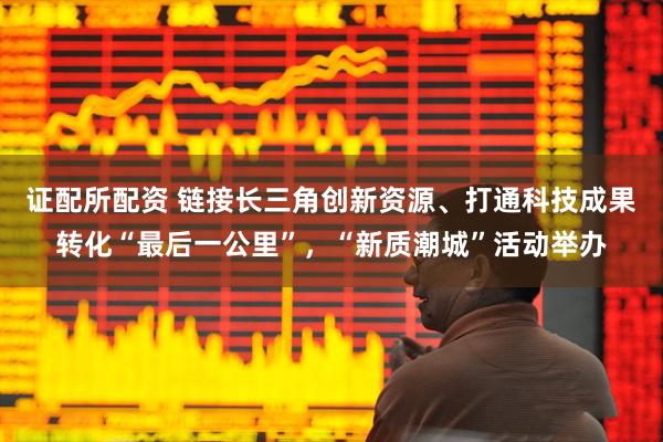 证配所配资 链接长三角创新资源、打通科技成果转化“最后一公里”，“新质潮城”活动举办
