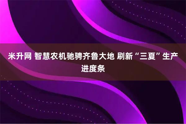 米升网 智慧农机驰骋齐鲁大地 刷新“三夏”生产进度条