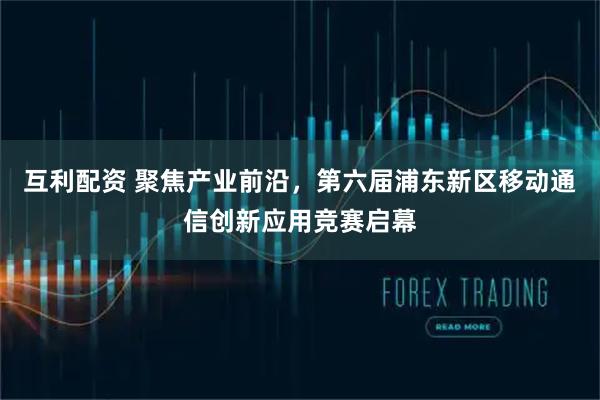 互利配资 聚焦产业前沿，第六届浦东新区移动通信创新应用竞赛启幕