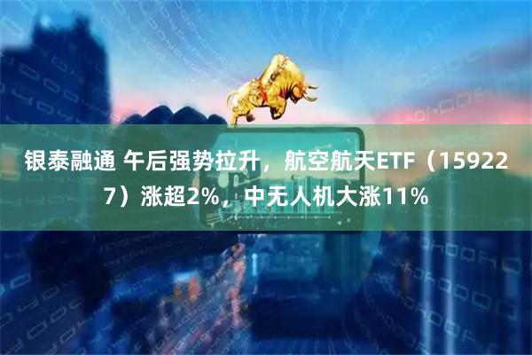 银泰融通 午后强势拉升，航空航天ETF（159227）涨超2%，中无人机大涨11%