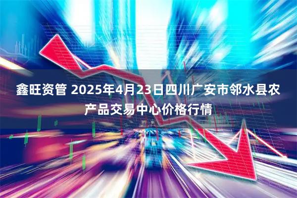 鑫旺资管 2025年4月23日四川广安市邻水县农产品交易中心价格行情