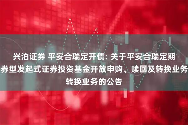 兴泊证券 平安合瑞定开债: 关于平安合瑞定期开放债券型发起式证券投资基金开放申购、赎回及转换业务的公告