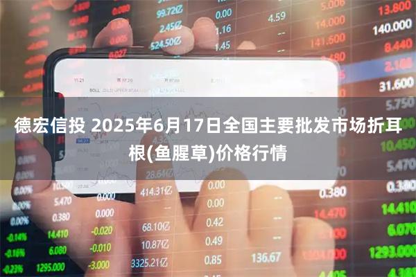 德宏信投 2025年6月17日全国主要批发市场折耳根(鱼腥草)价格行情
