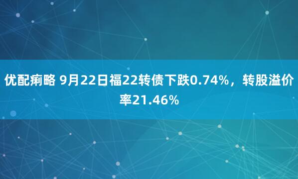 优配痢略 9月22日福22转债下跌0.74%，转股溢价率21.46%