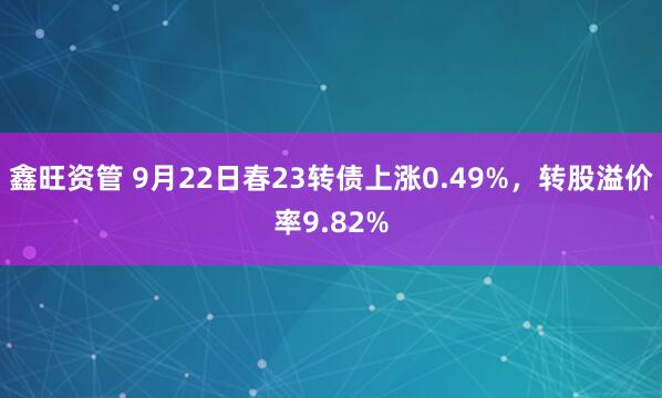 鑫旺资管 9月22日春23转债上涨0.49%，转股溢价率9.82%