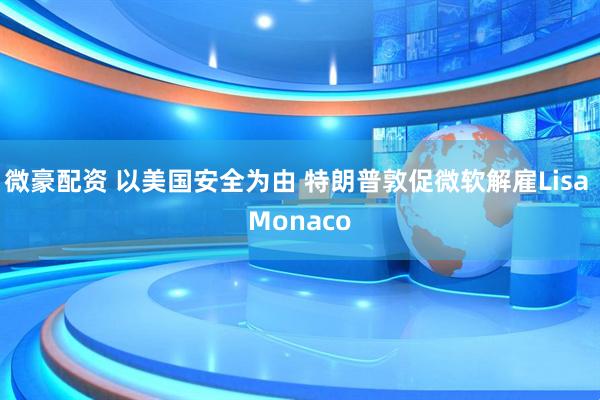 微豪配资 以美国安全为由 特朗普敦促微软解雇Lisa Monaco