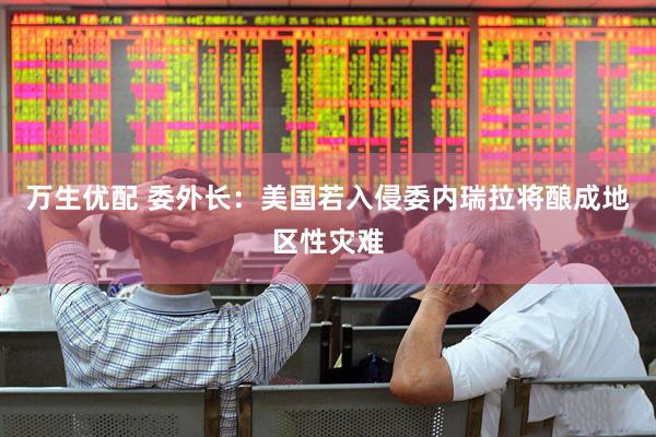万生优配 委外长：美国若入侵委内瑞拉将酿成地区性灾难