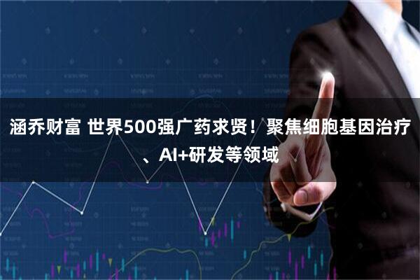 涵乔财富 世界500强广药求贤！聚焦细胞基因治疗、AI+研发等领域